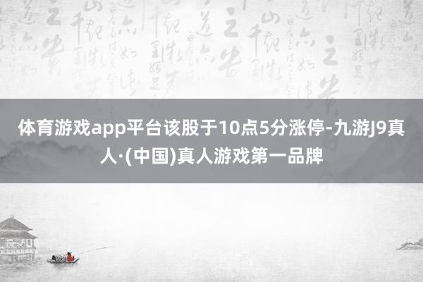 体育游戏app平台该股于10点5分涨停-九游J9真人·(中国)真人游戏第一品牌