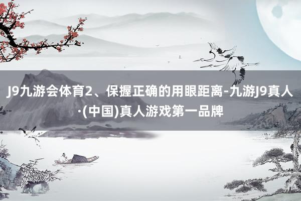 J9九游会体育2、保握正确的用眼距离-九游J9真人·(中国)真人游戏第一品牌