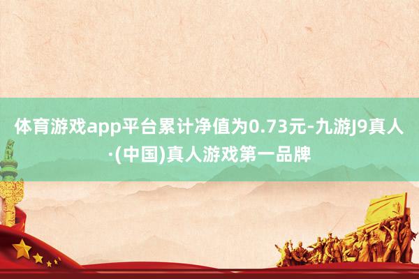 体育游戏app平台累计净值为0.73元-九游J9真人·(中国)真人游戏第一品牌