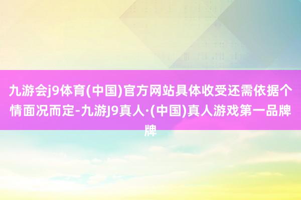九游会j9体育(中国)官方网站具体收受还需依据个情面况而定-九游J9真人·(中国)真人游戏第一品牌