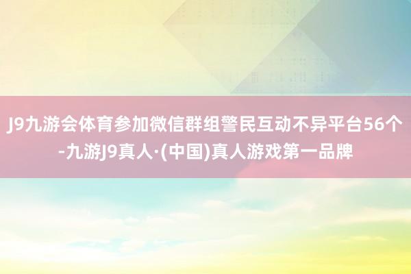 J9九游会体育参加微信群组警民互动不异平台56个-九游J9真人·(中国)真人游戏第一品牌