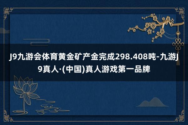 J9九游会体育黄金矿产金完成298.408吨-九游J9真人·(中国)真人游戏第一品牌