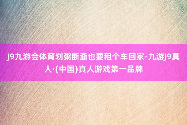J9九游会体育划粥断齑也要租个车回家-九游J9真人·(中国)真人游戏第一品牌