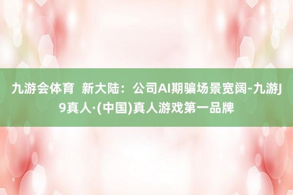 九游会体育  新大陆：公司AI期骗场景宽阔-九游J9真人·(中国)真人游戏第一品牌