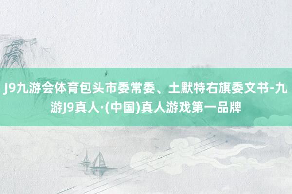 J9九游会体育包头市委常委、土默特右旗委文书-九游J9真人·(中国)真人游戏第一品牌