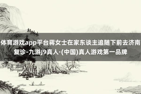 体育游戏app平台蒋女士在家东谈主追随下前去济南复诊-九游J9真人·(中国)真人游戏第一品牌
