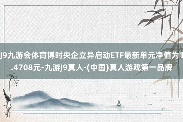 J9九游会体育博时央企立异启动ETF最新单元净值为1.4708元-九游J9真人·(中国)真人游戏第一品牌