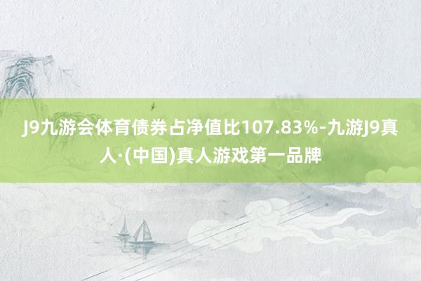 J9九游会体育债券占净值比107.83%-九游J9真人·(中国)真人游戏第一品牌