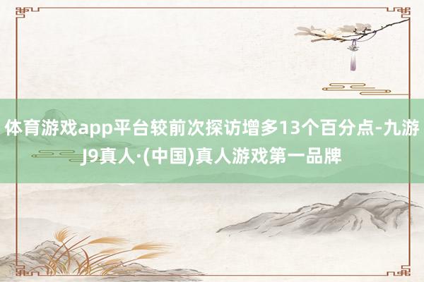 体育游戏app平台较前次探访增多13个百分点-九游J9真人·(中国)真人游戏第一品牌