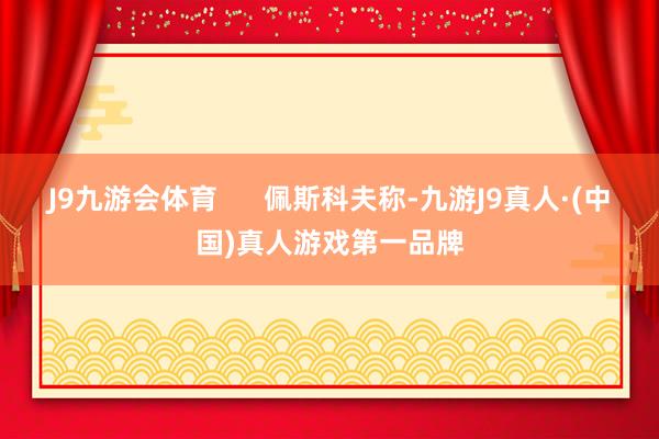 J9九游会体育      佩斯科夫称-九游J9真人·(中国)真人游戏第一品牌
