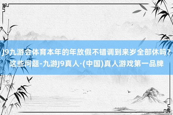 J9九游会体育本年的年放假不错调到来岁全部休吗？这些问题-九游J9真人·(中国)真人游戏第一品牌