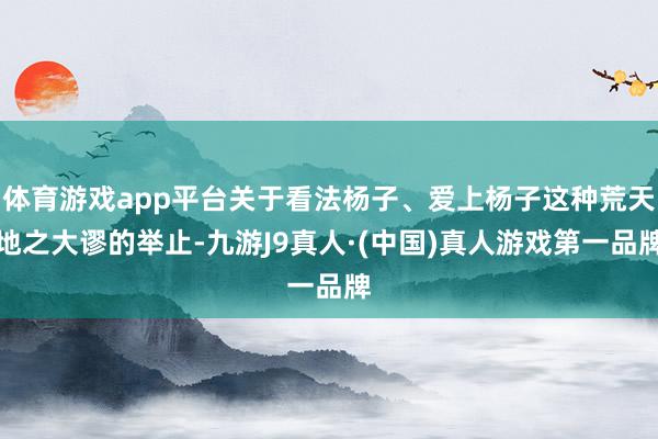 体育游戏app平台关于看法杨子、爱上杨子这种荒天地之大谬的举止-九游J9真人·(中国)真人游戏第一品牌