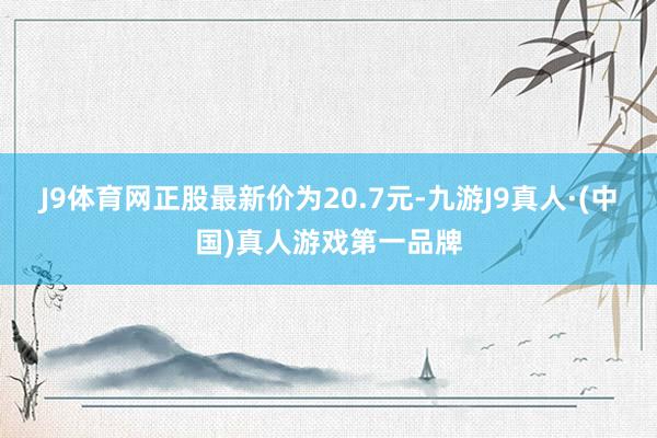J9体育网正股最新价为20.7元-九游J9真人·(中国)真人游戏第一品牌