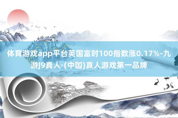体育游戏app平台英国富时100指数涨0.17%-九游J9真人·(中国)真人游戏第一品牌
