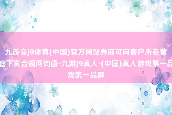 九游会j9体育(中国)官方网站券商可向客户所在营业辖下发合规问询函-九游J9真人·(中国)真人游戏第一品牌