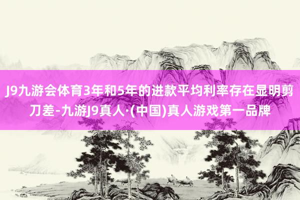 J9九游会体育3年和5年的进款平均利率存在显明剪刀差-九游J9真人·(中国)真人游戏第一品牌