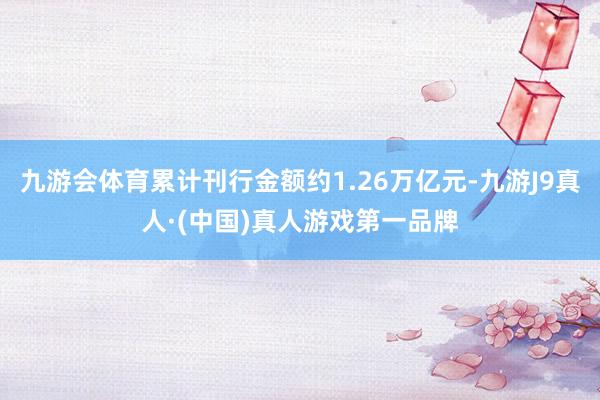 九游会体育累计刊行金额约1.26万亿元-九游J9真人·(中国)真人游戏第一品牌