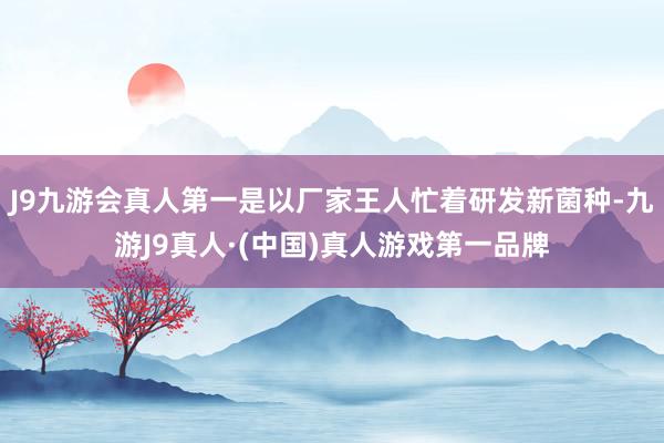 J9九游会真人第一是以厂家王人忙着研发新菌种-九游J9真人·(中国)真人游戏第一品牌
