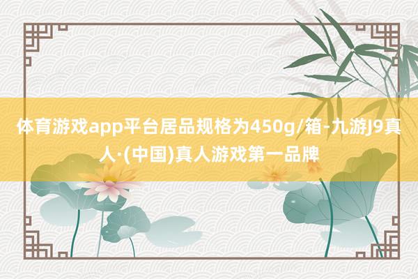 体育游戏app平台居品规格为450g/箱-九游J9真人·(中国)真人游戏第一品牌