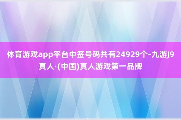 体育游戏app平台中签号码共有24929个-九游J9真人·(中国)真人游戏第一品牌