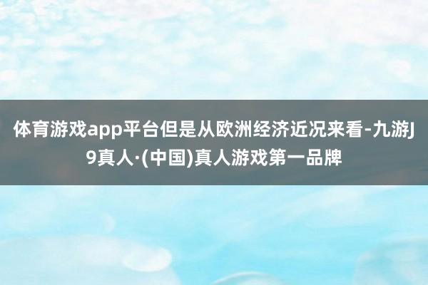 体育游戏app平台但是从欧洲经济近况来看-九游J9真人·(中国)真人游戏第一品牌