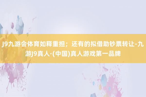 J9九游会体育如释重担；还有的拟借助钞票转让-九游J9真人·(中国)真人游戏第一品牌