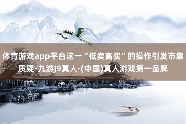体育游戏app平台这一“低卖高买”的操作引发市集质疑-九游J9真人·(中国)真人游戏第一品牌