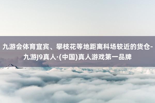 九游会体育宜宾、攀枝花等地距离科场较近的货仓-九游J9真人·(中国)真人游戏第一品牌