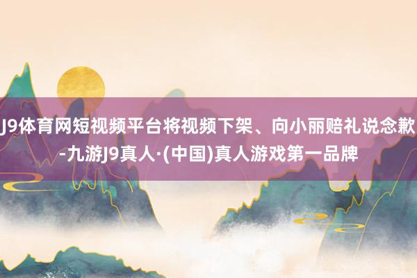J9体育网短视频平台将视频下架、向小丽赔礼说念歉-九游J9真人·(中国)真人游戏第一品牌