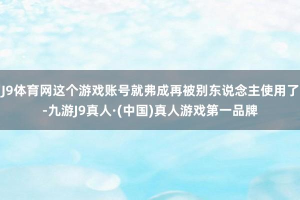J9体育网这个游戏账号就弗成再被别东说念主使用了-九游J9真人·(中国)真人游戏第一品牌