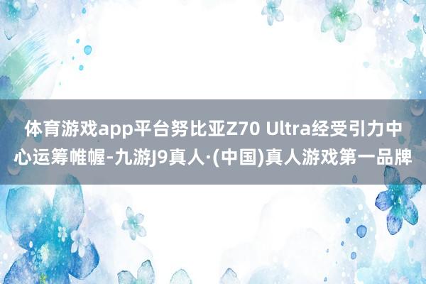 体育游戏app平台努比亚Z70 Ultra经受引力中心运筹帷幄-九游J9真人·(中国)真人游戏第一品牌