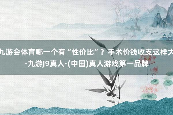 九游会体育哪一个有“性价比”？手术价钱收支这样大-九游J9真人·(中国)真人游戏第一品牌