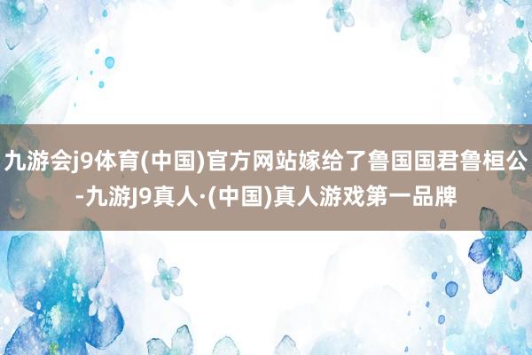 九游会j9体育(中国)官方网站嫁给了鲁国国君鲁桓公-九游J9真人·(中国)真人游戏第一品牌
