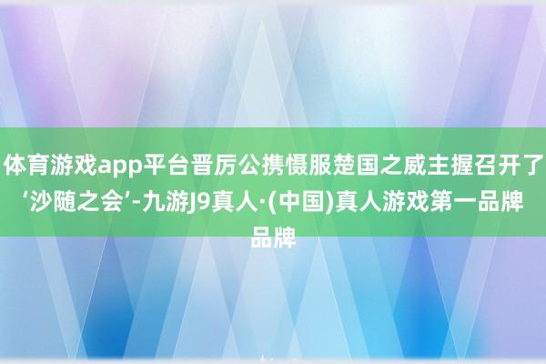 体育游戏app平台晋厉公携慑服楚国之威主握召开了‘沙随之会’-九游J9真人·(中国)真人游戏第一品牌
