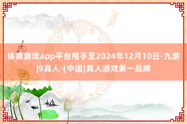 体育游戏app平台甩手至2024年12月10日-九游J9真人·(中国)真人游戏第一品牌