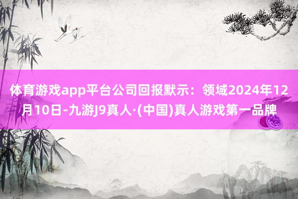 体育游戏app平台　　公司回报默示：领域2024年12月10日-九游J9真人·(中国)真人游戏第一品牌