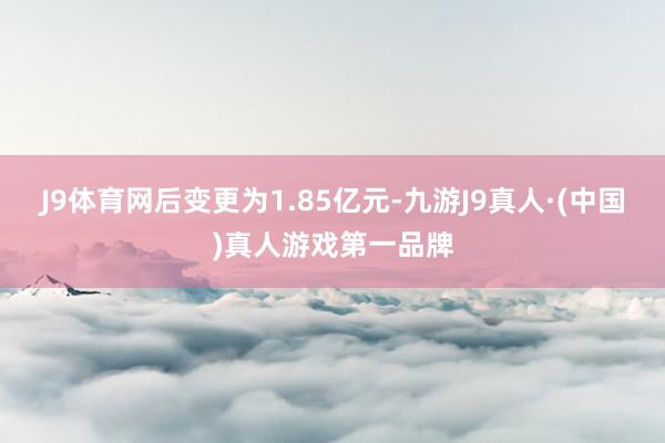 J9体育网后变更为1.85亿元-九游J9真人·(中国)真人游戏第一品牌