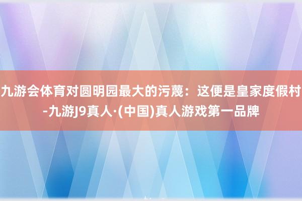 九游会体育对圆明园最大的污蔑：这便是皇家度假村-九游J9真人·(中国)真人游戏第一品牌