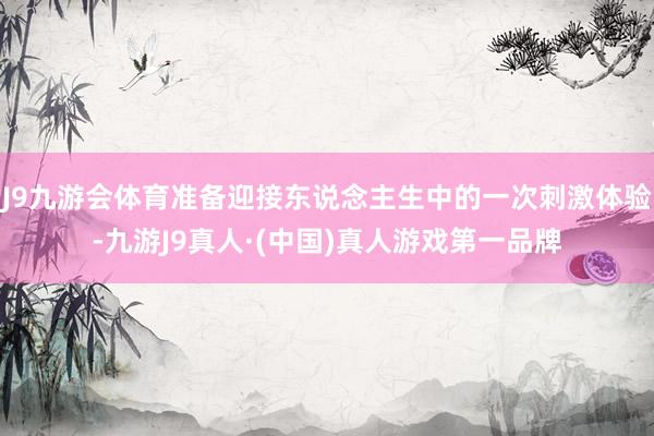 J9九游会体育准备迎接东说念主生中的一次刺激体验-九游J9真人·(中国)真人游戏第一品牌