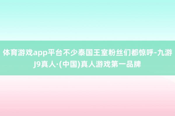 体育游戏app平台不少泰国王室粉丝们都惊呼-九游J9真人·(中国)真人游戏第一品牌