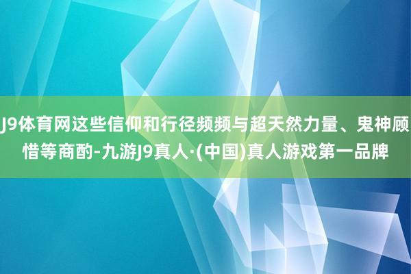 J9体育网这些信仰和行径频频与超天然力量、鬼神顾惜等商酌-九游J9真人·(中国)真人游戏第一品牌