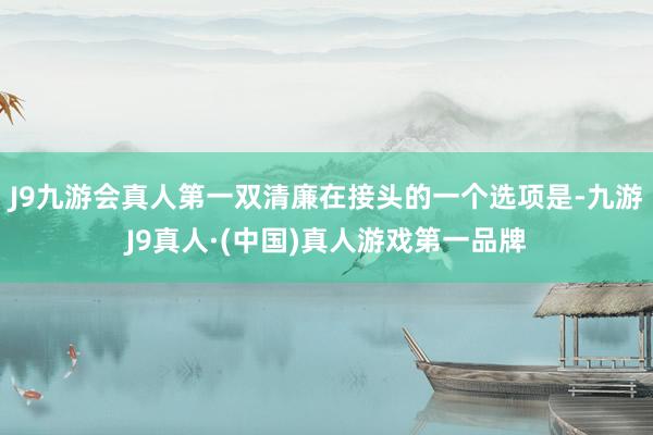J9九游会真人第一双清廉在接头的一个选项是-九游J9真人·(中国)真人游戏第一品牌