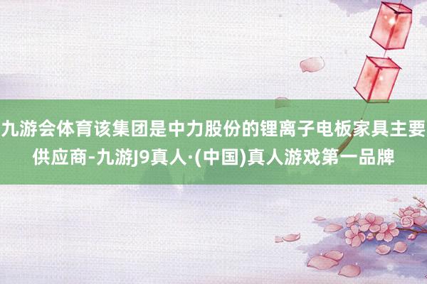 九游会体育该集团是中力股份的锂离子电板家具主要供应商-九游J9真人·(中国)真人游戏第一品牌