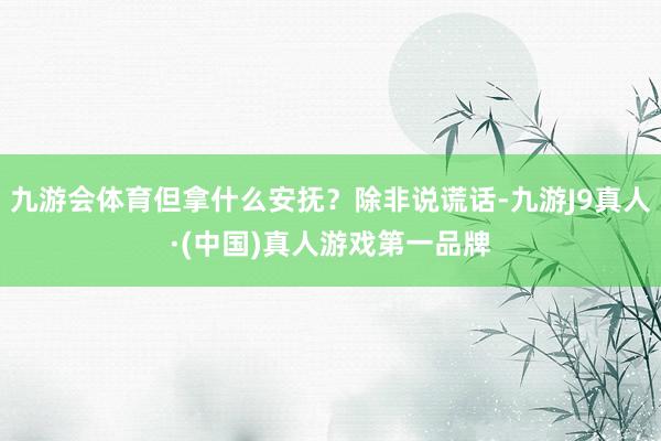 九游会体育但拿什么安抚？除非说谎话-九游J9真人·(中国)真人游戏第一品牌