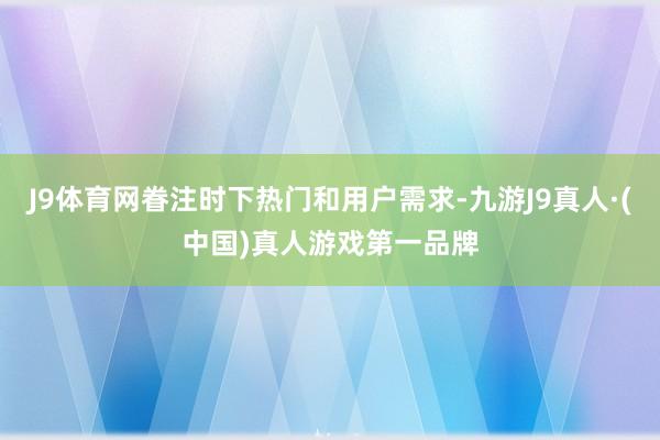 J9体育网眷注时下热门和用户需求-九游J9真人·(中国)真人游戏第一品牌