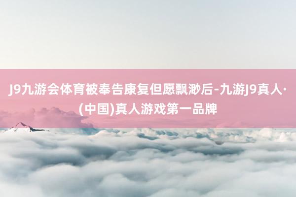 J9九游会体育被奉告康复但愿飘渺后-九游J9真人·(中国)真人游戏第一品牌