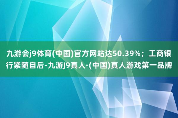 九游会j9体育(中国)官方网站达50.39%；工商银行紧随自后-九游J9真人·(中国)真人游戏第一品牌