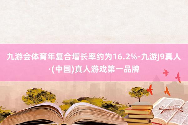 九游会体育年复合增长率约为16.2%-九游J9真人·(中国)真人游戏第一品牌