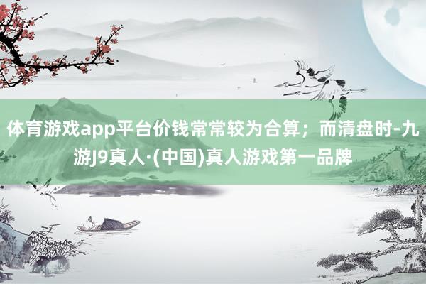 体育游戏app平台价钱常常较为合算；而清盘时-九游J9真人·(中国)真人游戏第一品牌