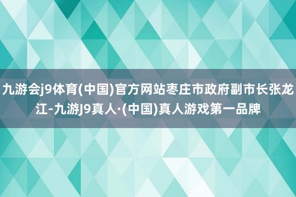 九游会j9体育(中国)官方网站枣庄市政府副市长张龙江-九游J9真人·(中国)真人游戏第一品牌